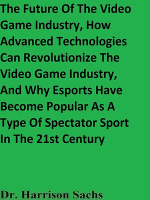 cover image of The Future of the Video Game Industry, How Advanced Technologies Can Revolutionize the Video Game Industry, and Why Esports Have Become Popular As a Type of Spectator Sport In the 21st Century